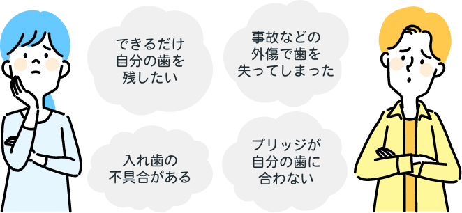 できるだけ自分の歯を残したい。事故などの外傷で歯を失ってしまった。入れ歯の不具合がある。ブリッジが自分の歯に合わない。